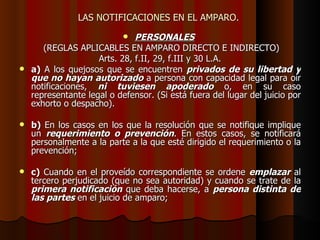 LAS NOTIFICACIONES EN EL AMPARO.  PERSONALES   (REGLAS APLICABLES EN AMPARO DIRECTO E INDIRECTO) Arts. 28, f.II, 29, f.III y 30 L.A. a)  A los quejosos que se encuentren  privados de su libertad y que no hayan autorizado  a persona con capacidad legal para oír notificaciones,  ni tuviesen apoderado  o, en su caso representante legal o defensor. (Si está fuera del lugar del juicio por exhorto o despacho). b)  En los casos en los que la resolución que se notifique implique un  requerimiento o prevención . En estos casos, se notificará personalmente a la parte a la que esté dirigido el requerimiento o la prevención; c)  Cuando en el proveído correspondiente se ordene  emplazar  al tercero perjudicado (que no sea autoridad) y cuando se trate de la  primera notificación  que deba hacerse, a  persona distinta de las partes  en el juicio de amparo; 