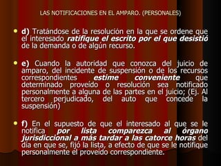 LAS NOTIFICACIONES EN EL AMPARO. (PERSONALES) d)  Tratándose de la resolución en la que se ordene que el interesado  ratifique el escrito por el que desistió  de la demanda o de algún recurso. e)  Cuando la autoridad que conozca del juicio de amparo, del incidente de suspensión o de los recursos correspondientes  estime conveniente  que determinado proveído o resolución sea notificado personalmente a alguna de las partes en el juicio; (Ej. Al tercero perjudicado, del auto que concede la suspensión) f)  En el supuesto de que el interesado al que se le notifica  por lista comparezca al órgano jurisdiccional a más tardar a las catorce horas  del día en que se, fijó la lista, a efecto de que se le notifique personalmente el proveído correspondiente. 