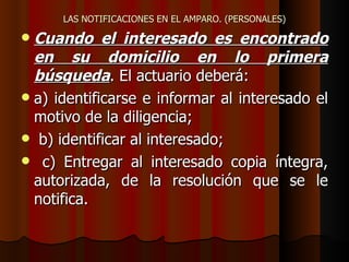 LAS NOTIFICACIONES EN EL AMPARO. (PERSONALES) Cuando el interesado es encontrado en su domicilio en lo primera búsqueda . El actuario deberá: a) identificarse e informar al interesado el motivo de la diligencia; b) identificar al interesado;  c) Entregar al interesado copia íntegra, autorizada, de la resolución que se le notifica.  