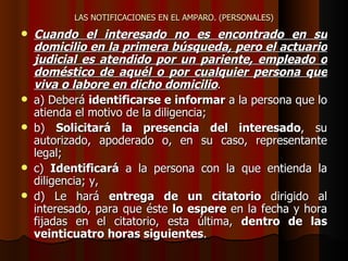 LAS NOTIFICACIONES EN EL AMPARO. (PERSONALES) Cuando el interesado no es encontrado en su domicilio en la primera búsqueda, pero el actuario judicial es atendido por un pariente, empleado o doméstico de aquél o por cualquier persona que viva o labore en dicho domicilio . a) Deberá  identificarse e informar  a la persona que lo atienda el motivo de la diligencia;  b)  Solicitará la presencia del interesado , su autorizado, apoderado o, en su caso, representante legal;  c)  Identificará  a la persona con la que entienda la diligencia; y,  d) Le hará  entrega de un citatorio  dirigido al interesado, para que éste  lo espere  en la fecha y hora fijadas en el citatorio, esta última,  dentro de las veinticuatro horas siguientes .   