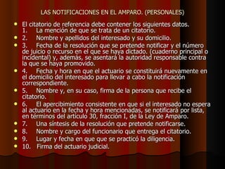 LAS NOTIFICACIONES EN EL AMPARO. (PERSONALES) El citatorio de referencia debe contener los siguientes datos. 1. La mención de que se trata de un citatorio. 2. Nombre y apellidos del interesado y su domicilio. 3. Fecha de la resolución que se pretende notificar y el número de juicio o recurso en el que se haya dictado. (cuaderno principal o incidental) y, además, se asentará la autoridad responsable contra la que se haya promovido. 4. Fecha y hora en que el actuario se constituirá nuevamente en el domicilio del interesado para llevar a cabo la notificación correspondiente. 5. Nombre y, en su caso, firma de la persona que recibe el citatorio. 6. El apercibimiento consistente en que si el interesado no espera al actuario en la fecha y hora mencionadas, se notificará por lista, en términos del artículo 30, fracción I, de la Ley de Amparo. 7. Una síntesis de la resolución que pretende notificarse. 8. Nombre y cargo del funcionario que entrega el citatorio. 9. Lugar y fecha en que que se practicó la diligencia. 10.  Firma del actuario judicial. 