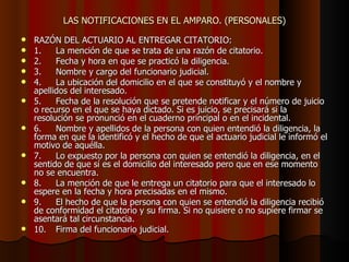 LAS NOTIFICACIONES EN EL AMPARO. (PERSONALES) RAZÓN DEL ACTUARIO AL ENTREGAR CITATORIO: 1. La mención de que se trata de una razón de citatorio. 2. Fecha y hora en que se practicó la diligencia. 3. Nombre y cargo del funcionario judicial. 4. La ubicación del domicilio en el que se constituyó y el nombre y apellidos del interesado. 5. Fecha de la resolución que se pretende notificar y el número de juicio o recurso en el que se haya dictado. Si es juicio, se precisará si la resolución se pronunció en el cuaderno principal o en el incidental. 6. Nombre y apellidos de la persona con quien entendió la diligencia, la forma en que la identificó y el hecho de que el actuario judicial le informó el motivo de aquélla. 7. Lo expuesto por la persona con quien se entendió la diligencia, en el sentido de que sí es el domicilio del interesado pero que en ese momento no se encuentra. 8. La mención de que le entrega un citatorio para que el interesado lo espere en la fecha y hora precisadas en el mismo. 9. El hecho de que la persona con quien se entendió la diligencia recibió de conformidad el citatorio y su firma. Si no quisiere o no supiere firmar se asentará tal circunstancia. 10. Firma del funcionario judicial. 