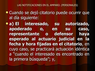 LAS NOTIFICACIONES EN EL AMPARO. (PERSONALES) Cuando se dejó citatorio puede ocurrir que al día siguiente: a) El interesado, su autorizado, apoderado o, en su caso, representante o defensor haya esperado al actuario judicial en la fecha y hora fijadas en el citatorio , en cuyo caso, se practicará actuación idéntica a “cuando el interesado es encontrado en la primera búsqueda”; y, 