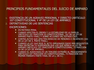 PRINCIPIOS FUNDAMENTALES DEL JUICIO DE AMPARO EXISTENCIA DE UN AGRAVIO PERSONAL Y DIRECTO (ARTICULO 107 CONSTITUCIONAL Y 4º DE LA LEY DE AMPARO)  DEFINITIVIDAD DE LAS SENTENCIAS EXCEPCIONES:   EN MATERIA PENAL CUANDO AFECTEN EL ORDEN Y LA ESTABILIDAD DE LA FAMILIA (ARTICULO 107 FRACCION III CONSTITUCIONAL, 161 DE LA LEY DE AMPARO PARTE FINAL) Y SOBRE ACCIONES DEL ESTADO CIVIL. CONTRA ACTOS QUE AFECTEN DERECHO DE MENORES E INCAPACES (161 DE LA LEY DE A. PARTE FINAL). CUANDO LA LEY QUE RIGE EL ACTO IMPUGNADO EXIGE MÁS REQUISITOS PARA DECRETAR LA SUSPENSIÓN QUE LOS QUE SEÑALA LA LEY DE AMPARO (ARTICULO 107 FRACCIÓN IV CONSTITUCIONAL, 73 FRACCIÓN XV DE LA LEY DE AMPARO). CUANDO EL AGRAVIADO ES UN TERCERO EXTRAÑO AL PROCEDIMIENTO (ARTICULO 107 FRACCIÓN VII CONSTITUCIONAL, 73 FRACCIÓN XIII PRIMER PARRAFO PARTE FINAL DE LA L. DE A.)   