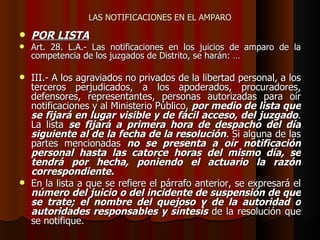 LAS NOTIFICACIONES EN EL AMPARO POR LISTA Art. 28. L.A.- Las notificaciones en los juicios de amparo de la competencia de los juzgados de Distrito, se harán:  … III.- A los agraviados no privados de la libertad personal, a los terceros perjudicados, a los apoderados, procuradores, defensores, representantes, personas autorizadas para oír notificaciones y al Ministerio Público,  por medio de lista que se fijará en lugar visible y de fácil acceso, del juzgado . La lista  se fijará a primera hora de despacho del día siguiente al de la fecha de la resolución . Si alguna de las partes mencionadas  no se presenta a oír notificación personal hasta las catorce horas del mismo día, se tendrá por hecha, poniendo el actuario la razón correspondiente. En la lista a que se refiere el párrafo anterior, se expresará el  número del juicio o del incidente de suspensión de que se trate; el nombre del quejoso y de la autoridad o autoridades responsables y síntesis  de la resolución que se notifique. 