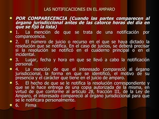 LAS NOTIFICACIONES EN EL AMPARO POR COMPARECENCIA (Cuando las partes comparecen al órgano jurisdiccional antes de las catorce horas del día en que se fijó la lista) 1. La mención de que se trata de una notificación por comparecencia. 2. El número de juicio o recurso en el que se haya dictado la resolución que se notifica. En el caso de juicios, se deberá precisar si la resolución se notificó en el cuaderno principal o en el incidental. 3. Lugar, fecha y hora en que se llevó a cabo la notificación personal. 4. La mención de que el interesado compareció al órgano jurisdiccional, la forma en que se identificó, el motivo de su presencia y el carácter que tiene en el juicio de amparo. 5. El hecho de que se le notifica la resolución correspondiente y que se le hace entrega de una copia autorizada de la misma, en virtud de que conforme al artículo 28, fracción III, de la Ley de Amparo, el interesado compareció al órgano jurisdiccional para que se le notificara personalmente. 6. Firma  