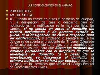 LAS NOTIFICACIONES EN EL AMPARO POR EDICTOS. Art. 30, f.II L.A. II.- Cuando no conste en autos el domicilio del quejoso, ni la designación de casa o despacho para oír notificaciones, la notificación se le hará por lista. En cambio,  si no consta en autos el domicilio del tercero perjudicado o de persona extraña al juicio, ni la designación de casa o despacho para oír notificaciones , el empleado lo asentará así, a fin de que se dé cuenta al presidente del Tribunal Colegiado de Circuito correspondiente, al juez o a la autoridad que conozca del asunto, para que  dicten las medidas que estimen pertinentes con el propósito de que se investigue su domicilio . Si  a pesar de la investigación se desconoce el domicilio, la primera notificación se hará por edictos  a costa del quejoso, en los términos que señale el Código Federal de Procedimientos Civiles. 