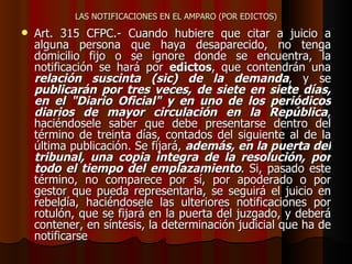 LAS NOTIFICACIONES EN EL AMPARO (POR EDICTOS) Art. 315 CFPC.- Cuando hubiere que citar a juicio a alguna persona que haya desaparecido, no tenga domicilio fijo o se ignore donde se encuentra, la notificación se hará por  edictos , que contendrán una  relación suscinta (sic) de la demanda , y se  publicarán por tres veces, de siete en siete días, en el "Diario Oficial" y en uno de los periódicos diarios de mayor circulación en la República , haciéndosele saber que debe presentarse dentro del término de treinta días, contados del siguiente al de la última publicación. Se fijará,  además, en la puerta del tribunal, una copia integra de la resolución, por todo el tiempo del emplazamiento . Si, pasado este término, no comparece por sí, por apoderado o por gestor que pueda representarla, se seguirá el juicio en rebeldía, haciéndosele las ulteriores notificaciones por rotulón, que se fijará en la puerta del juzgado, y deberá contener, en síntesis, la determinación judicial que ha de notificarse   
