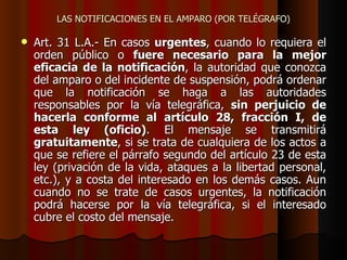 LAS NOTIFICACIONES EN EL AMPARO (POR TELÉGRAFO) Art. 31 L.A.- En casos  urgentes , cuando lo requiera el orden público o  fuere necesario para la mejor eficacia de la notificación , la autoridad que conozca del amparo o del incidente de suspensión, podrá ordenar que la notificación se haga a las autoridades responsables por la vía telegráfica,  sin perjuicio de hacerla conforme al artículo 28, fracción I, de esta ley (oficio) . El mensaje se transmitirá  gratuitamente , si se trata de cualquiera de los actos a que se refiere el párrafo segundo del artículo 23 de esta ley (privación de la vida, ataques a la libertad personal, etc.), y a costa del interesado en los demás casos. Aun cuando no se trate de casos urgentes, la notificación podrá hacerse por la vía telegráfica, si el interesado cubre el costo del mensaje. 