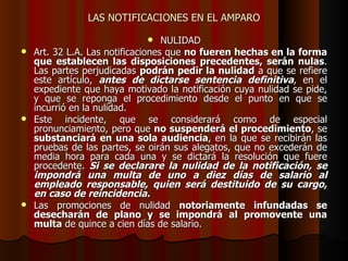LAS NOTIFICACIONES EN EL AMPARO NULIDAD Art.  32 L.A. Las notificaciones que  no fueren hechas en la forma que establecen las disposiciones precedentes, serán nulas . Las partes perjudicadas  podrán pedir la nulidad  a que se refiere este artículo,  antes de dictarse sentencia definitiva , en el expediente que haya motivado la notificación cuya nulidad se pide, y que se reponga el procedimiento desde el punto en que se incurrió en la nulidad. Este incidente, que se considerará como de especial pronunciamiento, pero que  no suspenderá el procedimiento , se  substanciará en una sola audiencia , en la que se recibirán las pruebas de las partes, se oirán sus alegatos, que no excederán de media hora para cada una y se dictará la resolución que fuere procedente.  Si se declarare la nulidad de la notificación, se impondrá una multa de uno a diez días de salario al empleado responsable, quien será destituido de su cargo, en caso de reincidencia. Las promociones de nulidad  notoriamente infundadas se desecharán de plano y se impondrá al promovente una multa  de quince a cien días de salario. 