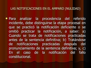 LAS NOTIFICACIONES EN EL AMPARO (NULIDAD) Para analizar la procedencia del referido incidente, debe distinguirse la etapa procesal en que se practicó la notificación deficiente o se omitió practicar la notificación, a saber: a) Cuando se trata de notificaciones practicadas antes de la sentencia definitiva; b) Tratándose de notificaciones practicadas después del pronunciamiento de la sentencia definitiva; y, c) En el caso de la notificación del fallo constitucional. 
