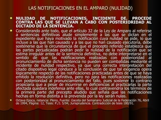 LAS NOTIFICACIONES EN EL AMPARO (NULIDAD) NULIDAD DE NOTIFICACIONES, INCIDENTE DE. PROCEDE CONTRA LAS QUE SE LLEVAN A CABO CON POSTERIORIDAD AL DICTADO DE LA SENTENCIA.   Considerando ante todo, que el artículo 32 de la Ley de Amparo al referirse a sentencias definitivas alude simplemente a las que se dictan en el expediente que haya motivado la notificación cuya nulidad se pide, lo que incluye a las que han causado y a las que no han causado ejecutoria, debe sostenerse que la circunstancia de que el precepto referido establezca que las partes perjudicadas podrán pedir la nulidad de la notificación que se estima irregular antes de la sentencia definitiva, no debe interpretarse en el sentido de que las notificaciones realizadas con posterioridad al pronunciamiento de dicha sentencia no pueden ser combatidas mediante el incidente de nulidad respectivo, ya que una correcta interpretación del citado dispositivo legal conduce a la conclusión de que tal exigencia opera lógicamente respecto de las notificaciones practicadas antes de que se haya emitido la resolución definitiva, pero no para las notificaciones realizadas con posterioridad al pronunciamiento del fallo, pues sostener lo contrario propiciaría que a pesar de incurrirse en deficiencias al practicarlas la parte afectada quedara indefensa ante ellas, lo cual contravendría los términos de la primera parte del precepto aludido que señala que las notificaciones hechas en forma distinta a la prevenida por la ley serán nulas.  Octava Epoca, nstancia: Pleno, Fuente: Gaceta del Semanario Judicial de la Federación 76, Abril de 1994, Página: 12, Tesis: P./J. 5/94, Jurisprudencia. Contradicción de tesis 180/91. 