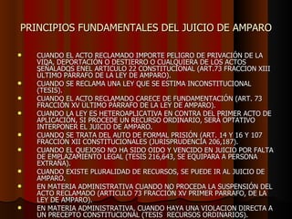 PRINCIPIOS FUNDAMENTALES DEL JUICIO DE AMPARO CUANDO EL ACTO RECLAMADO IMPORTE PELIGRO DE PRIVACIÓN DE LA VIDA, DEPORTACIÓN O DESTIERRO O CUALQUIERA DE LOS ACTOS SEÑALADOS ENEL ARTICULO 22 CONSTITUCIONAL (ART.73 FRACCION XIII ÚLTIMO PÁRRAFO DE LA LEY DE AMPARO). CUANDO SE RECLAMA UNA LEY QUE SE ESTIMA INCONSTITUCIONAL (TESIS). CUANDO EL ACTO RECLAMADO CARECE DE FUNDAMENTACIÓN (ART. 73 FRACCIÓN XV ÚLTIMO PÁRRAFO DE LA LEY DE AMPARO). CUANDO LA LEY ES HETEROAPLICATIVA EN CONTRA DEL PRIMER ACTO DE APLICACIÓN, SI PROCEDE UN RECURSO ORDINARIO, SERÁ OPTATIVO INTERPONER EL JUICIO DE AMPARO. CUANDO SE TRATA DEL AUTO DE FORMAL PRISIÓN (ART. 14 Y 16 Y 107 FRACCIÓN XII CONSTITUCIONALES (JURISPRUDENCIA 206,187). CUANDO EL QUEJOSO NO HA SIDO OIDO Y VENCIDO EN JUICIO POR FALTA DE EMPLAZAMIENTO LEGAL (TESIS 216,643, SE EQUIPARA A PERSONA EXTRAÑA). CUANDO EXISTE PLURALIDAD DE RECURSOS, SE PUEDE IR AL JUICIO DE AMPARO. EN MATERIA ADMINISTRATIVA CUANDO NO PROCEDA LA SUSPENSIÓN DEL ACTO RECLAMADO (ARTICULO 73 FRACCIÓN XV PRIMER PARRAFO, DE LA LEY DE AMPARO). EN MATERIA ADMINISTRATIVA, CUANDO HAYA UNA VIOLACION DIRECTA A UN PRECEPTO CONSTITUCIONAL (TESIS  RECURSOS ORDINARIOS). 