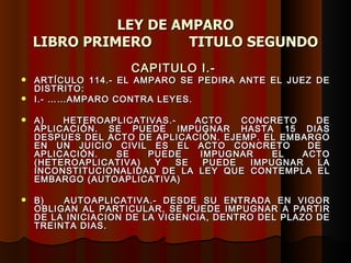LEY DE AMPARO LIBRO PRIMERO  TITULO SEGUNDO CAPITULO I.-  ARTÍCULO 114.- EL AMPARO SE PEDIRA ANTE EL JUEZ DE DISTRITO:  I.- ……AMPARO CONTRA LEYES. A) HETEROAPLICATIVAS.- ACTO CONCRETO DE APLICACIÓN. SE PUEDE IMPUGNAR HASTA 15 DIAS DESPUES DEL ACTO DE APLICACIÓN. EJEMP. EL EMBARGO EN UN JUICIO CIVIL ES EL ACTO CONCRETO  DE  APLICACIÓN. SE PUEDE IMPUGNAR EL ACTO (HETEROAPLICATIVA) Y SE PUEDE IMPUGNAR LA INCONSTITUCIONALIDAD DE LA LEY QUE CONTEMPLA EL EMBARGO (AUTOAPLICATIVA)  B)  AUTOAPLICATIVA.- DESDE SU ENTRADA EN VIGOR OBLIGAN AL PARTICULAR, SE PUEDE IMPUGNAR A PARTIR DE LA INICIACION DE LA VIGENCIA, DENTRO DEL PLAZO DE TREINTA DIAS. 