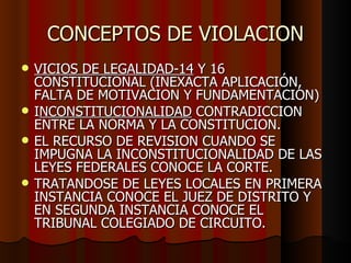 CONCEPTOS DE VIOLACION VICIOS DE LEGALIDAD-14  Y 16 CONSTITUCIONAL (INEXACTA APLICACIÓN, FALTA DE MOTIVACION Y FUNDAMENTACION) I NCONSTITUCIONALIDAD  CONTRADICCION ENTRE LA NORMA Y LA CONSTITUCION.  EL RECURSO DE REVISION CUANDO SE IMPUGNA LA INCONSTITUCIONALIDAD DE LAS LEYES FEDERALES CONOCE LA CORTE. TRATANDOSE DE LEYES LOCALES EN PRIMERA INSTANCIA CONOCE EL JUEZ DE DISTRITO Y EN SEGUNDA INSTANCIA CONOCE EL TRIBUNAL COLEGIADO DE CIRCUITO.  