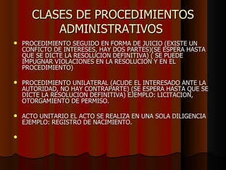 CLASES DE PROCEDIMIENTOS ADMINISTRATIVOS  PROCEDIMIENTO SEGUIDO EN FORMA DE JUICIO (EXISTE UN CONFICTO DE INTERESES, HAY DOS PARTES)(SE ESPERA HASTA QUE SE DICTE LA RESOLUCION DEFINITIVA) ( SE PUEDE IMPUGNAR VIOLACIONES EN LA RESOLUCION Y EN EL PROCEDIMIENTO) PROCEDIMIENTO UNILATERAL (ACUDE EL INTERESADO ANTE LA AUTORIDAD, NO HAY CONTRAPARTE) (SE ESPERA HASTA QUE SE DICTE LA RESOLUCION DEFINITIVA) EJEMPLO: LICITACION, OTORGAMIENTO DE PERMISO. ACTO UNITARIO EL ACTO SE REALIZA EN UNA SOLA DILIGENCIA EJEMPLO: REGISTRO DE NACIMIENTO.  
