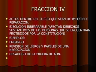 FRACCION IV ACTOS DENTRO DEL JUICIO QUE SEAN DE IMPOSIBLE REPARACION. EJECUCION IRREPARABLE (AFECTAN DERECHOS SUSTANTIVOS DE LAS PERSONAS QUE SE ENCUENTRAN PROTEGIDOS POR LA CONSTITUCION)  EJEMPLOS: EMBARGO REVISION DE LIBROS Y PAPELES DE UNA NEGOCIACION DESAHOGO DE LA PRUEBA DE ADN. 