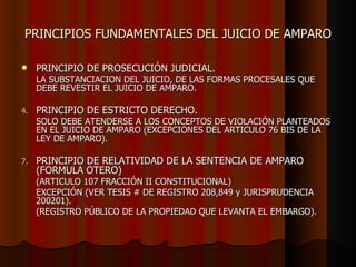 PRINCIPIOS FUNDAMENTALES DEL JUICIO DE AMPARO PRINCIPIO DE PROSECUCIÓN JUDICIAL.   LA SUBSTANCIACION DEL JUICIO, DE LAS FORMAS PROCESALES QUE DEBE REVESTIR EL JUICIO DE AMPARO. PRINCIPIO DE ESTRICTO DERECHO. SOLO DEBE ATENDERSE A LOS CONCEPTOS DE VIOLACIÓN PLANTEADOS EN EL JUICIO DE AMPARO (EXCEPCIONES DEL ARTICULO 76 BIS DE LA LEY DE AMPARO). PRINCIPIO DE RELATIVIDAD DE LA SENTENCIA DE AMPARO (FORMULA OTERO) (ARTICULO 107 FRACCIÓN II CONSTITUCIONAL) EXCEPCIÓN (VER TESIS # DE REGISTRO 208,849 y JURISPRUDENCIA 200201). (REGISTRO PÚBLICO DE LA PROPIEDAD QUE LEVANTA EL EMBARGO). 