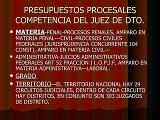PRESUPUESTOS PROCESALES COMPETENCIA DEL JUEZ DE DTO. MATERIA -PENAL-PROCESOS PENALES, AMPARO EN MATERIA PENAL---CIVIL-PROCESOS CIVILES FEDERALES (JURISPRUDENCIA CONCURRENTE 104 CONST), AMPARO EN MATERIA CIVIL— ADMINISTRATIVA-JUICIOS ADMINISTRATIVOS FEDERALES ART 52 FRACCION I L.O.P.J.F, AMPARO EN MATERIA ADMINISTRATIVA—LABORAL.  GRADO   TERRITORIO —EL TERRITORIO NACIONAL HAY 29  CIRCUITOS JUDICIALES, DENTRO DE CADA CIRCUITO HAY DISTRITOS, EN CONJUNTO SON 303 JUZGADOS DE DISTRITO. 