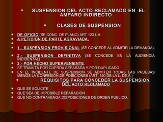 SUSPENSION DEL ACTO RECLAMADO EN  EL AMPARO INDIRECTO CLASES DE SUSPENSION   DE OFICIO  (SE CONC. DE PLANO) ART 123 L.A. A PETICION DE PARTE AGRAVIADA. 1.- SUSPENSION PROVISIONAL  (SE CONCEDE AL ADMITIR LA DEMANDA).  2.- SUSPENSION DEFINITIVA  (SE CONCEDE EN LA AUDIENCIA INCIDENTAL)  3.- POR HECHO SUPERVENIENTE . SE TRAMITA POR CUERDA SEPARADA Y POR DUPLICADO. EN EL INCIDENTE DE SUSPENSION SE ADMITEN TODAS LAS PRUEBAS MENOS LA CONFESION DE POSICIONES (ART. 150 DE LA L. DE A.) REQUISITOS PARA CONCEDER LA SUSPENSION DEL   ACTO RECLAMADO QUE SE SOLICITE QUE SEA DE IMPOSIBLE REPARACION QUE NO CONTRAVENGA DISPOSICIONES DE ORDEN PUBLICO. 