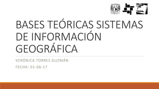 BASES TEÓRICAS SISTEMAS
DE INFORMACIÓN
GEOGRÁFICA
VERÓNICA TORRES GUZMÁN
FECHA: 01-06-17
 