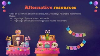 Alternative resources
Here’s an assortment of alternative resources whose style fits that of this template
Photos:
● High angle of pan de muerto with skulls
● High angle of woman decorating pan de muerto with cream
 