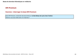 Bases de données thématiques en médecine
Bibliothèque interuniversitaire de Santé— URFIST de Paris — Mars 2017 10
Exercice : interroger la base EM-Premium
Dans EM-Premium, rechercher des documents sur la Borréliose de Lyme chez l’enfant.
Obtenez-vous des traités dans vos réponses ?
EM-Premium
 