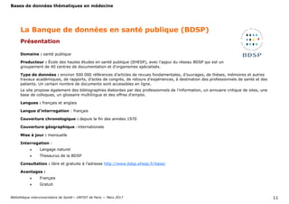 Bases de données thématiques en médecine
Bibliothèque interuniversitaire de Santé— URFIST de Paris — Mars 2017 11
Domaine : santé publique
Producteur : École des hautes études en santé publique (EHESP), avec l'appui du réseau BDSP qui est un
groupement de 40 centres de documentation et d'organismes spécialisés.
Type de données : environ 500 000 références d’articles de revues fondamentales, d’ouvrages, de thèses, mémoires et autres
travaux académiques, de rapports, d’actes de congrès, de retours d’expériences, à destination des professionnels de santé et des
patients. Un certain nombre de documents sont accessibles en ligne.
Le site propose également des bibliographies élaborées par des professionnels de l'information, un annuaire critique de sites, une
base de colloques, un glossaire multilingue et des offres d'emploi.
Langues : français et anglais
Langue d’interrogation : français
Couverture chronologique : depuis la fin des années 1970
Couverture géographique : internationale
Mise à jour : mensuelle
Interrogation :
 Langage naturel
 Thesaurus de la BDSP
Consultation : libre et gratuite à l’adresse http://www.bdsp.ehesp.fr/base/
Avantages :
 Français
 Gratuit
La Banque de données en santé publique (BDSP)
Présentation
 