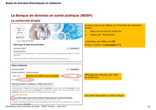 Bases de données thématiques en médecine
Bibliothèque interuniversitaire de Santé— URFIST de Paris — Mars 2017 13
La recherche simple
La Banque de données en santé publique (BDSP)
La base s’ouvre par défaut sur l’interface de recherche
simple :
1. Saisir les termes de recherche
2. Valider par "Rechercher"
L’opérateur par défaut est ET
Penser à utiliser la troncature (*)
Affichage des résultats par ordre
de pertinence
Document disponible en texte intégral
Nombre de références trouvées
 