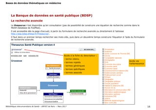 Bases de données thématiques en médecine
Bibliothèque interuniversitaire de Santé— URFIST de Paris — Mars 2017 16
La recherche avancée
La Banque de données en santé publique (BDSP)
Le thesaurus n’est disponible qu’en consultation (pas de possibilité de construire une équation de recherche comme dans le
MeSH Database de PubMed).
Il est accessible dès la page d’accueil, à partir du formulaire de recherche avancée ou directement à l’adresse
http://asp.bdsp.ehesp.fr/Thesaurus/.
Il faut dans un premier temps rechercher ses mots-clés, puis dans un deuxième temps construire l’équation à l’aide du formulaire
de recherche avancée.
Accès via
l’arborescence
Accès à la fiche du descripteur :
- terme retenu
- termes rejetés
- termes génériques
- termes spécifiques
- termes associés
 
