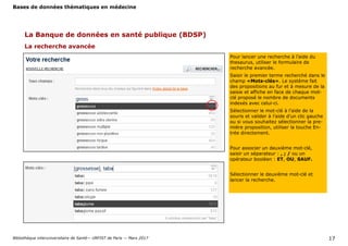 Bases de données thématiques en médecine
Bibliothèque interuniversitaire de Santé— URFIST de Paris — Mars 2017 17
La recherche avancée
La Banque de données en santé publique (BDSP)
Pour lancer une recherche à l’aide du
thesaurus, utiliser le formulaire de
recherche avancée.
Saisir le premier terme recherché dans le
champ «Mots-clés». Le système fait
des propositions au fur et à mesure de la
saisie et affiche en face de chaque mot-
clé proposé le nombre de documents
indexés avec celui-ci.
Sélectionner le mot-clé à l’aide de la
souris et valider à l’aide d’un clic gauche
ou si vous souhaitez sélectionner la pre-
mière proposition, utiliser la touche En-
trée directement.
Pour associer un deuxième mot-clé,
saisir un séparateur : , ; / ou un
opérateur booléen : ET, OU, SAUF.
Sélectionner le deuxième mot-clé et
lancer la recherche.
 