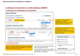 Bases de données thématiques en médecine
Bibliothèque interuniversitaire de Santé— URFIST de Paris — Mars 2017 18
La Banque de données en santé publique (BDSP)
L’affichage et l’exploitation des résultats
A l’aide du menu déroulant,
possibilité de modifier
l’affichage des résultats (auteur,
date de publication, revue…)
Afficher les filtres
Les filtres permettent de limiter la
recherche à une tranche
chronologique (utile pour isoler les
documents récents) et à une langue
(anglais/français)
Lien pour exporter la référence dans un logiciel de
gestion de références bibliographiques, ici Zotero
a été paramétré (voir page 21)
Les autres options d’export s’affichent
dans la colonne de droite.
Il est possible de se créer un compte
(gratuit) pour constituer un panier et
sauvegarder les résultats.
 