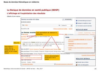 Bases de données thématiques en médecine
Bibliothèque interuniversitaire de Santé— URFIST de Paris — Mars 2017 19
La Banque de données en santé publique (BDSP)
L’affichage et l’exploitation des résultats
Détails d’une notice :
Résumé
Liens permettant de relancer la
recherche
Descripteurs :
mots-clés du
thesaurus de la
BDSP et de la base
Pascal
Centre documentaire
producteur de la
notice
 