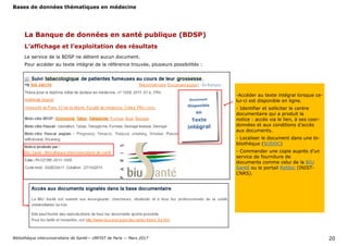 Bases de données thématiques en médecine
Bibliothèque interuniversitaire de Santé— URFIST de Paris — Mars 2017 20
La Banque de données en santé publique (BDSP)
L’affichage et l’exploitation des résultats
Le service de la BDSP ne détient aucun document.
Pour accéder au texte intégral de la référence trouvée, plusieurs possibilités :
-Accéder au texte intégral lorsque ce-
lui-ci est disponible en ligne.
- Identifier et solliciter le centre
documentaire qui a produit la
notice : accès via le lien, à ses coor-
données et aux conditions d’accès
aux documents.
- Localiser le document dans une bi-
bliothèque (SUDOC)
- Commander une copie auprès d’un
service de fourniture de
documents comme celui de la BIU
Santé ou le portail Refdoc (INIST-
CNRS).
 