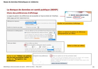 Bases de données thématiques en médecine
Bibliothèque interuniversitaire de Santé— URFIST de Paris — Mars 2017 21
La Banque de données en santé publique (BDSP)
Choix des préférences d’affichage
La page de gestion de préférences est accessible en haut à droite de l’interface.
Cette page permet notamment de :
Définir un filtre par défaut
Définir un logiciel de gestion de références
bibliographiques par défaut
Modifier les paramètres d’affichage
Cocher la case "Utiliser ces options
lors de mes prochaines visites" et
valider par "Enregistrer mes
préférences".
 