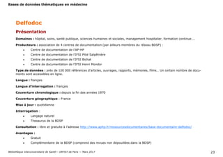 Bases de données thématiques en médecine
Bibliothèque interuniversitaire de Santé— URFIST de Paris — Mars 2017 23
Domaines : hôpital, soins, santé publique, sciences humaines et sociales, management hospitalier, formation continue….
Producteurs : association de 4 centres de documentation (par ailleurs membres du réseau BDSP) :
 Centre de documentation de l’AP-HP
 Centre de documentation de l’IFSI Pitié Salpêtrière
 Centre de documentation de l’IFSI Bichat
 Centre de documentation de l’IFSI Henri Mondor
Type de données : près de 100 000 références d’articles, ouvrages, rapports, mémoires, films… Un certain nombre de docu-
ments sont accessibles en ligne.
Langue : français
Langue d’interrogation : français
Couverture chronologique : depuis la fin des années 1970
Couverture géographique : France
Mise à jour : quotidienne
Interrogation :
 Langage naturel
 Thesaurus de la BDSP
Consultation : libre et gratuite à l’adresse http://www.aphp.fr/ressourcesdocumentaires/base-documentaire-delfodoc/
Avantages :
 Gratuit
 Complémentaire de la BDSP (comprend des revues non dépouillées dans la BDSP)
Delfodoc
Présentation
 