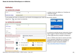 Bases de données thématiques en médecine
Bibliothèque interuniversitaire de Santé— URFIST de Paris — Mars 2017 24
La base s’ouvre par défaut sur l’interface de
recherche simple.
L’opérateur ET est par défaut.
La recherche simple
Delfodoc
Il est possible de limiter la recherche à une tranche chronologique pour isoler les documents récents.
Cliquer sur pour lancer la recherche.
La recherche avancée
Limitation aux documents disponibles
en ligne
La recherche avancée permet notamment d’inter-
roger la base à l’aide du thesaurus de la BDSP.
L’icône permet de consulter le thesaurus :
celui-ci s’affiche alors dans la colonne de droite.
Il est cependant préférable de connaître au
préalable ses mots-clés ou de consulter le
thesaurus à partir du site de la BDSP :
http://asp.bdsp.ehesp.fr/Thesaurus/
Limitation par type de documents
 