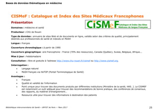 Bases de données thématiques en médecine
Bibliothèque interuniversitaire de Santé— URFIST de Paris — Mars 2017 25
CISMeF : Catalogue et Index des Sites Médicaux Francophones
Présentation
Domaines : médecine et santé
Producteur : CHU de Rouen
Type de données : annuaire de sites Web et de documents en ligne, validés selon des critères de qualité, principalement
destinés aux professionnels de santé et indexés en MeSH
Langue : français
Couverture chronologique : à partir de 1990
Couverture géographique : aire francophone : France (70% des ressources), Canada (Québec), Suisse, Belgique, Afrique...
Mise à jour : hebdomadaire
Consultation : libre et gratuite à l’adresse http://www.chu-rouen.fr/cismef ou http://www.cismef.org.
Interrogation :
 Langage naturel
 MeSH français via HeTOP (Portail Terminologique de Santé)
Avantages :
 Français
 Qualité et validité de l’information
 Point unique pour trouver des documents produits par différentes institutions (Ministère de la santé, HAS…). Le CISMEF
est notamment un outil adéquat pour trouver des recommandations de bonne pratique, des conférences de consensus,
des rapports, du matériel d’enseignement…
 Ressource utile pour trouver des informations à destination des patients
 