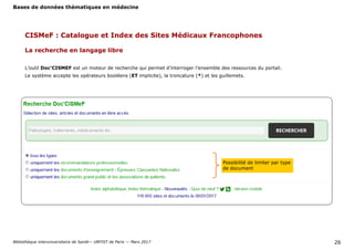 Bases de données thématiques en médecine
Bibliothèque interuniversitaire de Santé— URFIST de Paris — Mars 2017 26
CISMeF : Catalogue et Index des Sites Médicaux Francophones
La recherche en langage libre
L’outil Doc’CISMEF est un moteur de recherche qui permet d’interroger l’ensemble des ressources du portail.
Le système accepte les opérateurs booléens (ET implicite), la troncature (*) et les guillemets.
Possibilité de limiter par type
de document
 