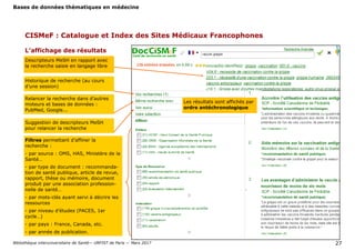 Bases de données thématiques en médecine
Bibliothèque interuniversitaire de Santé— URFIST de Paris — Mars 2017 27
CISMeF : Catalogue et Index des Sites Médicaux Francophones
L’affichage des résultats
Historique de recherche (au cours
d’une session)
Relancer la recherche dans d’autres
moteurs et bases de données :
PubMed, Google...
Filtres permettant d’affiner la
recherche :
- par source : OMS, HAS, Ministère de la
Santé…
- par type de document : recommanda-
tion de santé publique, article de revue,
rapport, thèse ou mémoire, document
produit par une association profession-
nelle de santé…
- par mots-clés ayant servi à décrire les
ressources
- par niveau d’études (PACES, 1er
cycle…)
- par pays : France, Canada, etc.
- par année de publication.
Les résultats sont affichés par
ordre antéchronologique
Suggestion de descripteurs MeSH
pour relancer la recherche
Descripteurs MeSH en rapport avec
la recherche saisie en langage libre
 