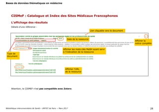 Bases de données thématiques en médecine
Bibliothèque interuniversitaire de Santé— URFIST de Paris — Mars 2017 28
CISMeF : Catalogue et Index des Sites Médicaux Francophones
L’affichage des résultats
Lien cliquable vers le document
Afficher la
notice complète
Attention, le CISMEF n’est pas compatible avec Zotero.
Afficher les mots-clés MeSH ayant servi
à l’indexation de la ressource
Type de
document
Afficher l’URL
de la ressource
Date de la ressource
Détails d’une référence :
 