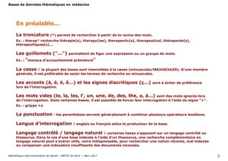 Bases de données thématiques en médecine
Bibliothèque interuniversitaire de Santé— URFIST de Paris — Mars 2017 3
La troncature (*) permet de rechercher à partir de la racine des mots.
Ex. : therap* recherche thérapie(s), therapy(ies), therapeutic(s), therapeutical, thérapeute(s),
thérapeutiques(s)...
Les guillemets ("...") permettent de figer une expression ou un groupe de mots.
Ex. : "menace d’accouchement prématuré"
La casse : la plupart des bases sont insensibles à la casse (minuscules/MAJUSCULES). D’une manière
générale, il est préférable de saisir les termes de recherche en minuscules.
Les accents (à, é, è, ê…) et les signes diacritiques (ç…) sont à éviter de préférence
lors de l’interrogation.
Les mots vides (le, la, les, l’, un, une, de, des, the, a, à…) sont des mots ignorés lors
de l’interrogation. Dans certaines bases, il est possible de forcer leur interrogation à l’aide du signe "+".
Ex. : grippe +a
La ponctuation : les parenthèses servent généralement à combiner plusieurs opérateurs booléens.
Langue d’interrogation : anglais ou français selon le producteur de la base.
Langage contrôlé / langage naturel : certaines bases s’appuient sur un langage contrôlé ou
thesaurus. Dans le cas d’une base indexée à l’aide d’un thesaurus, une recherche complémentaire en
langage naturel peut s’avérer utile, voire indispensable, pour rechercher une notion récente, mal indexée
ou compenser une indexation insuffisante des documents recensés.
En préalable...
 