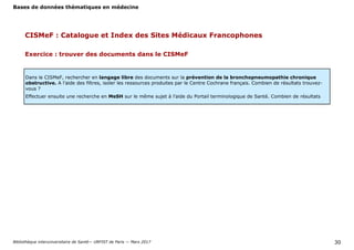Bases de données thématiques en médecine
Bibliothèque interuniversitaire de Santé— URFIST de Paris — Mars 2017 30
Dans le CISMeF, rechercher en langage libre des documents sur la prévention de la bronchopneumopathie chronique
obstructive. A l’aide des filtres, isoler les ressources produites par le Centre Cochrane français. Combien de résultats trouvez-
vous ?
Effectuer ensuite une recherche en MeSH sur le même sujet à l’aide du Portail terminologique de Santé. Combien de résultats
Exercice : trouver des documents dans le CISMeF
CISMeF : Catalogue et Index des Sites Médicaux Francophones
 