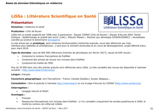 Bases de données thématiques en médecine
Bibliothèque interuniversitaire de Santé— URFIST de Paris — Mars 2017 31
LiSSa : Littérature Scientifique en Santé
Présentation
Domaines : médecine et santé
Producteur : CHU de Rouen
LiSSa est un projet supporté par l'ANR avec 5 partenaires : Équipe CISMeF (CHU de Rouen) ; Équipe d'Accueil 2694 "Santé
Publique : épidémiologie et qualité des soins" (Lille) ; Elsevier Masson ; Alicante (qui développe SIGAPS/SIGREC) ; SenseGates
(société qui produit le dictionnaire Sensagent).
Le site actuel est un prototype, dont certaines fonctionnalités (recherche avancée, envoi des références par mail,
interface pour tablettes et smartphones...) sont pour le moment annoncées et en cours de développement, projet définitif prévu
pour mars 2018.
Type de données : plus de 865 000 références d’articles de périodiques (en février 2017), issues de 640 revues :
 Comprend le contenu francophone de PubMed
 Comprend des articles de revues non incluses dans PubMed
 Comprend les traités de l’EMC
Plus de 35 000 liens vers des articles gratuits sont référencés dans LiSSa. La liste complète des revues est disponible à l’adresse
suivante : http://www.lissa.fr/rep/revues
Langue : français
Couverture géographique : aire francophone : France, Canada (Québec), Suisse, Belgique...
Consultation : libre et gratuite à l’adresse http://www.lissa.fr ou via la page d’accueil du CISMeF (http://www.cismef.org)
Interrogation :
 Langage naturel et MeSH
Avantages :
 Français
 Ressources francophones non incluses dans PubMed : si l’on considère uniquement les années postérieures à 2000, la
moitié du contenu de LiSSa est inédite
 