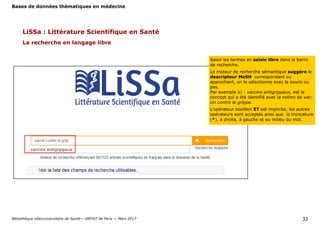 Bases de données thématiques en médecine
Bibliothèque interuniversitaire de Santé— URFIST de Paris — Mars 2017 32
LiSSa : Littérature Scientifique en Santé
La recherche en langage libre
Saisir les termes en saisie libre dans la barre
de recherche.
Le moteur de recherche sémantique suggère le
descripteur MeSH correspondant ou
approchant, on le sélectionne avec la souris ou
pas.
Par exemple ici : vaccins antigrippaux, est le
concept qui a été identifié avec la notion de vac-
cin contre la grippe.
L’opérateur booléen ET est implicite, les autres
opérateurs sont acceptés ainsi que la troncature
(*), à droite, à gauche et au milieu du mot.
 