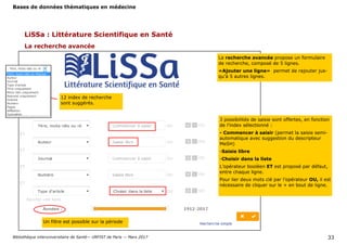 Bases de données thématiques en médecine
Bibliothèque interuniversitaire de Santé— URFIST de Paris — Mars 2017 33
LiSSa : Littérature Scientifique en Santé
La recherche avancée
La recherche avancée propose un formulaire
de recherche, composé de 5 lignes.
«Ajouter une ligne» permet de rajouter jus-
qu’à 5 autres lignes.
3 possibilités de saisie sont offertes, en fonction
de l’index sélectionné :
- Commencer à saisir (permet la saisie semi-
automatique avec suggestion du descripteur
MeSH)
-Saisie libre
-Choisir dans la liste
L’opérateur booléen ET est proposé par défaut,
entre chaque ligne.
Pour lier deux mots clé par l’opérateur OU, il est
nécessaire de cliquer sur le + en bout de ligne.
12 index de recherche
sont suggérés.
Un filtre est possible sur la période
 