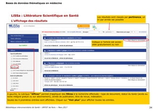 Bases de données thématiques en médecine
Bibliothèque interuniversitaire de Santé— URFIST de Paris — Mars 2017 34
LiSSa : Littérature Scientifique en Santé
L’affichage des résultats
Les résultats sont classés par pertinence, un
tri par année est possible
Indique si l’article est acces-
sible gratuitement ou non
A gauche, la rubrique "Affiner" permet d’appliquer des filtres à la recherche effectuée : type de document, statut du texte (accès au
texte intégral gratuit ou sur abonnement), année de publication, titre de revue, indexation.
Seules les 4 premières entrées sont affichées. Cliquer sur "Voir plus" pour afficher toutes les entrées.
 