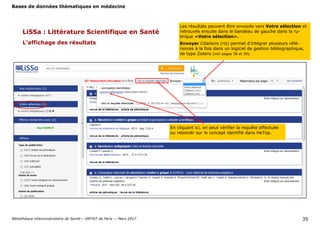 Bases de données thématiques en médecine
Bibliothèque interuniversitaire de Santé— URFIST de Paris — Mars 2017 35
LiSSa : Littérature Scientifique en Santé
L’affichage des résultats
En cliquant ici, on peut vérifier la requête effectuée
ou rebondir sur le concept identifié dans HeTop.
Les résultats peuvent être envoyés vers Votre sélection et
retrouvés ensuite dans le bandeau de gauche dans la ru-
brique «Votre sélection».
Envoyer Citations (ris) permet d’intégrer plusieurs réfé-
rences à la fois dans un logiciel de gestion bibliographique,
de type Zotero (voir pages 38 et 39).
 