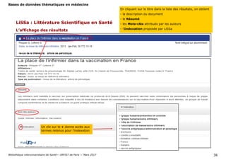 Bases de données thématiques en médecine
Bibliothèque interuniversitaire de Santé— URFIST de Paris — Mars 2017 36
LiSSa : Littérature Scientifique en Santé
L’affichage des résultats
En cliquant ici, on peut vérifier la requête effectuée
ou rebondir sur le concept identifié dans HeTop.
En cliquant sur le titre dans la liste des résultats, on obtient
- la description du document
- le Résumé
- les Mots-clés attribués par les auteurs
- l’Indexation proposée par LiSSa
Un clic sur le + donne accès aux
termes retenus pour l’indexation
 