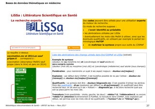 Bases de données thématiques en médecine
Bibliothèque interuniversitaire de Santé— URFIST de Paris — Mars 2017 37
LiSSa : Littérature Scientifique en Santé
La recherche experte Des codes peuvent être utilisés pour une utilisation experte
du moteur de recherche.
Ce mode de recherche suppose :
 d’avoir identifié au préalable
- les abréviations utilisées par LiSSa
- éventuellement les mots-clés MeSH à utiliser, ainsi que les
éventuels qualificatifs, en utilisant par exemple le portail ter-
minologique HeTOP
 de maîtriser la syntaxe propre aux outils du CISMeF
La requête ci-dessus
vaccination.mc et 2014.an sauf
grippe.ti correspond à :
(vaccination (descripteur MeSH) sauf
grippe (dans le titre) et paru en 2014)
Liste des abréviations des champs utilisés dans Doc’CISMeF et LiSSa (extrait)
Exemple de syntaxe:
(douleur.mc ou morphine.mc) et (cancérologie.mt sauf adulte.tc)
sera compris comme
(douleur (mot clé) ou morphine (mot clé)) et (cancérologie (métaterme) sauf adulte (tous champs))
Pondération : pour restreindre un sujet à ses aspect majeurs : douleur.mc[majeur]
Explosion : par défaut dans CISMeF, il est toutefois possible de ne pas l’utiliser : douleur.mc
[nonexpl] ou douleur.mc[majeur][nonexpl]
Qualificatifs : La syntaxe doit être : douleur/diagnostic.mc. Il est possible d’utiliser les abrévia-
tions des qualificatifs : di.qu (explosion par défaut) ou di.qu[nonexpl]. Un qualificatif peut-être
recherché seul, on dit alors qu’il est « flottant » : diagnostic.qu. Il est alors recherché quel que
soit sa place parmi les mots clés.
Troncature (trois possibilités : droite, gauche, les deux) : rééduc*.ti, *rééducation.ti, ou encore
*réédu*.ti [attention !contrairement à PubMed, la troncature dans CISMeF, avec explosion par
défaut, est permise avec les mots clés et les qualificatifs : (*tumeur*.mc et *thérap*.qu)].
 